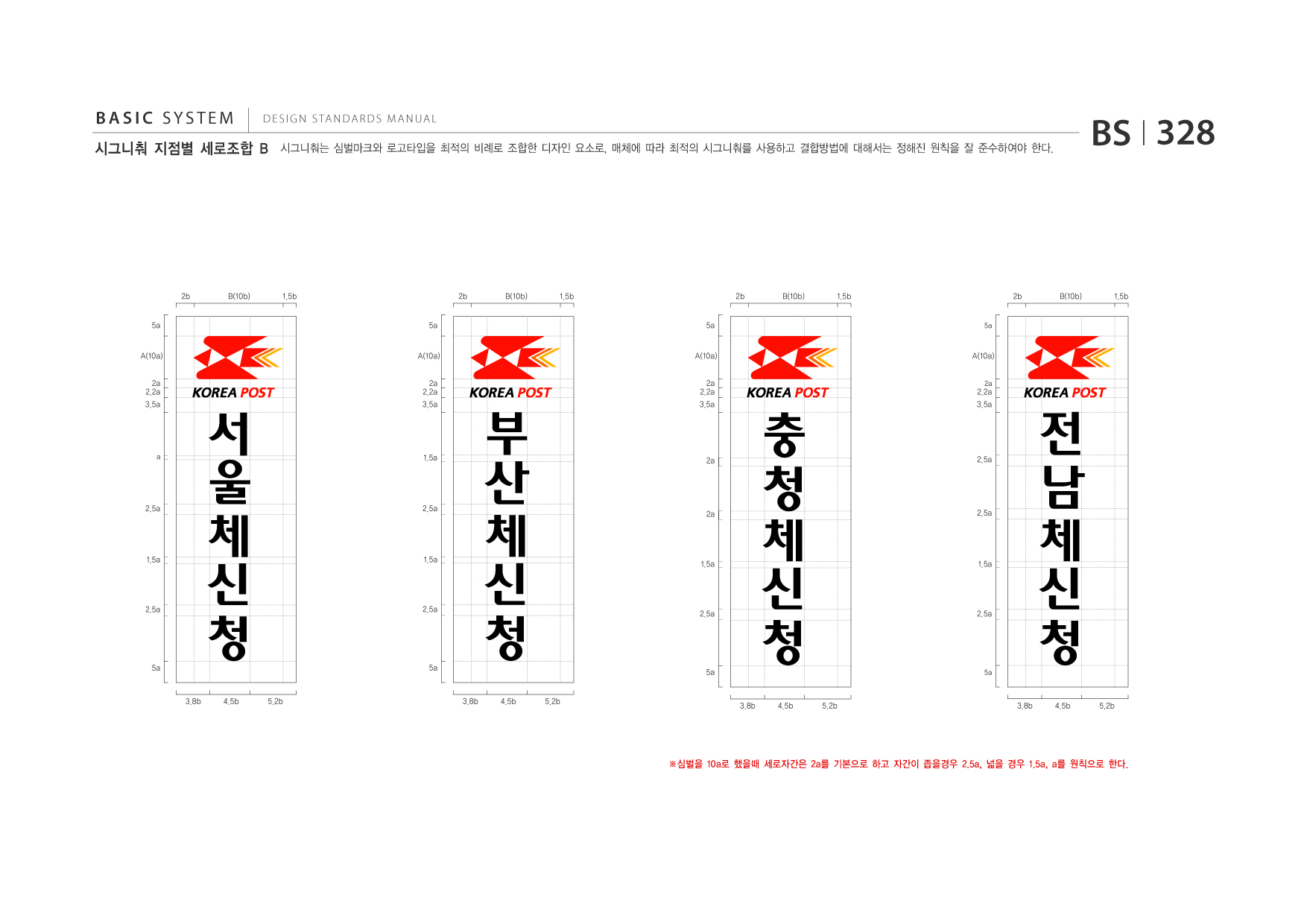BASIC SYSTEM  DESIGN STANDARDS MANUAL  시그니춰 지점별 세로조합 B  시그니춰는 심벌마크와 로고타입을 최적의 비례로 조합한 디자인 요소로, 매체에 따라 최적의 시그니춰를 사용하고 결합방법에 대해서는 정해진 원칙을 잘 준수하여야 한다.  BS I 328  2b 5a A(10a) 2a 2.2a 3.5a  B(10b)  1.5b 5a A(10a)  2b  B(10b)  1.5b 5a A(10a)  2b  B(10b)  1.5b 5a  2b  B(10b)  1.5b  A(10a)  a  2.5a  울 체 신 청 3.8b 4.5b 5.2b  서  2a 2.2a 3.5a  부 산 신 청 3.8b 4.5b 5.2b  2a 2.2a 3.5a  1.5a  2a  2.5a  체  청 신 청 3.8b  충 체  2.2a 3.5a  2a  전 체 신 청 3.8b  2.5a  남  2a  2.5a  1.5a  1.5a  1.5a  1.5a  2.5a  2.5a  2.5a  2.5a  5a  5a  5a  5a  4.5b  5.2b  4.5b  5.2b  ※심벌을 10a로 했을때 세로자간은 2a를 기본으로 하고 자간이 좁을경우 2.5a, 넓을 경우 1.5a, a를 원칙으로 한다.